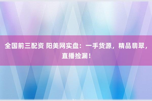 全国前三配资 阳美网实盘：一手货源，精品翡翠，直播捡漏！