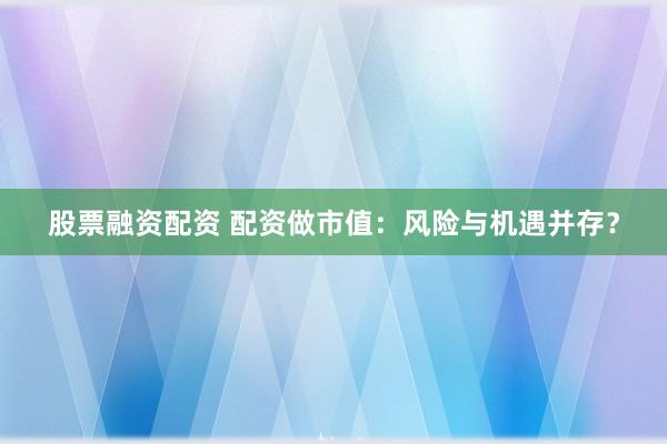 股票融资配资 配资做市值：风险与机遇并存？