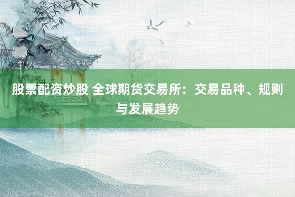 股票配资炒股 全球期货交易所：交易品种、规则与发展趋势