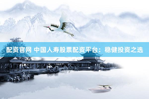 配资官网 中国人寿股票配资平台：稳健投资之选