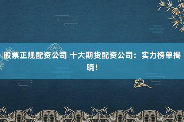 股票正规配资公司 十大期货配资公司：实力榜单揭晓！