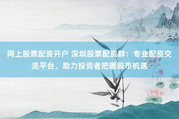网上股票配资开户 深圳股票配资群：专业配资交流平台，助力投资者把握股市机遇