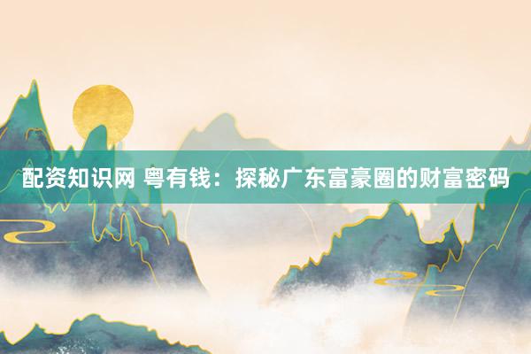 配资知识网 粤有钱：探秘广东富豪圈的财富密码