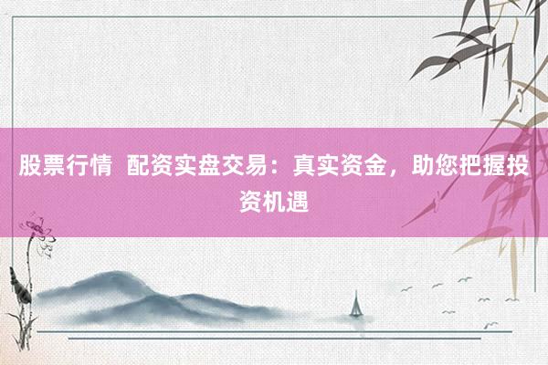 股票行情  配资实盘交易：真实资金，助您把握投资机遇
