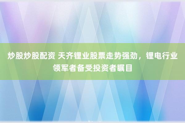 炒股炒股配资 天齐锂业股票走势强劲，锂电行业领军者备受投资者瞩目