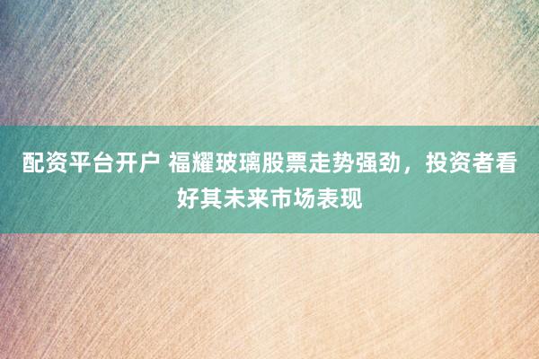 配资平台开户 福耀玻璃股票走势强劲，投资者看好其未来市场表现