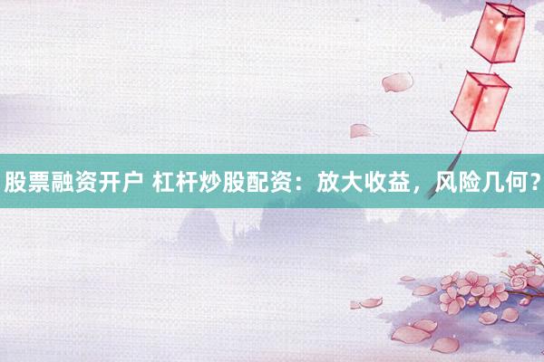 股票融资开户 杠杆炒股配资：放大收益，风险几何？