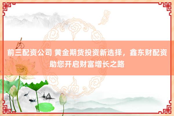 前三配资公司 黄金期货投资新选择，鑫东财配资助您开启财富增长之路