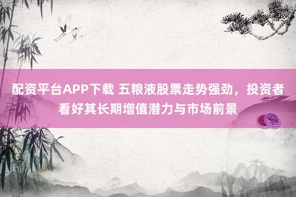 配资平台APP下载 五粮液股票走势强劲，投资者看好其长期增值潜力与市场前景