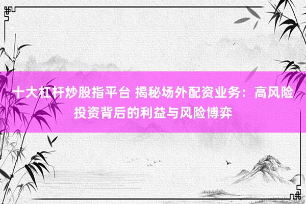 十大杠杆炒股指平台 揭秘场外配资业务：高风险投资背后的利益与风险博弈