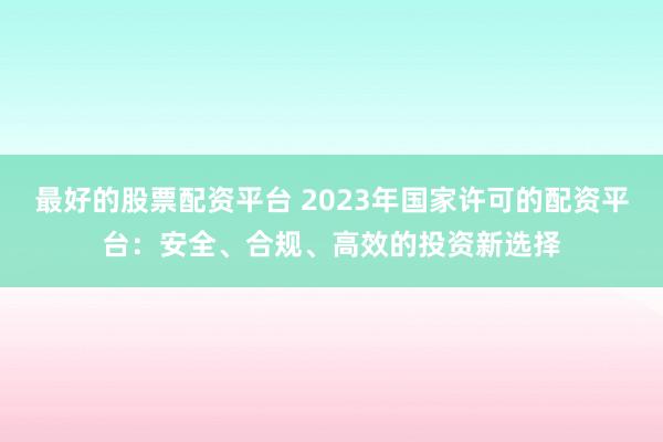 最好的股票配资平台 2023年国家许可的配资平台：安全、合规、高效的投资新选择