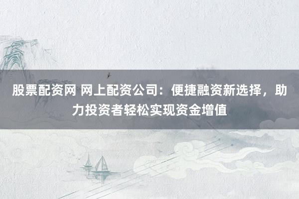 股票配资网 网上配资公司：便捷融资新选择，助力投资者轻松实现资金增值