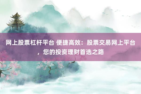 网上股票杠杆平台 便捷高效：股票交易网上平台，您的投资理财首选之路