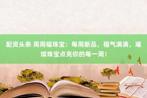 配资头条 周周福珠宝：每周新品，福气满满，璀璨珠宝点亮你的每一周！