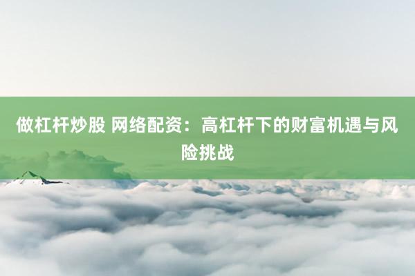 做杠杆炒股 网络配资：高杠杆下的财富机遇与风险挑战