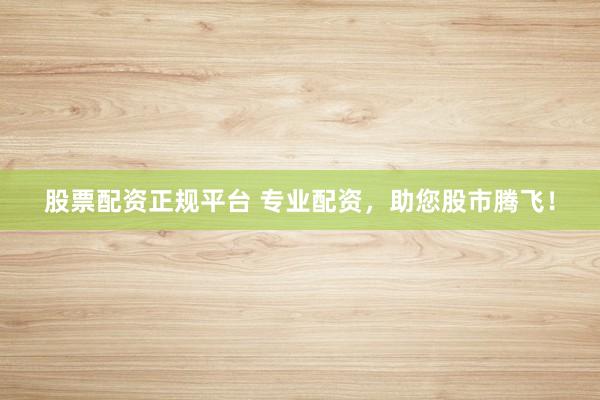 股票配资正规平台 专业配资，助您股市腾飞！