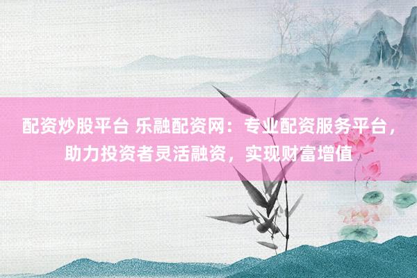 配资炒股平台 乐融配资网：专业配资服务平台，助力投资者灵活融资，实现财富增值