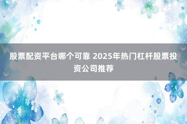 股票配资平台哪个可靠 2025年热门杠杆股票投资公司推荐