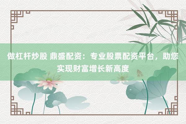 做杠杆炒股 鼎盛配资：专业股票配资平台，助您实现财富增长新高度