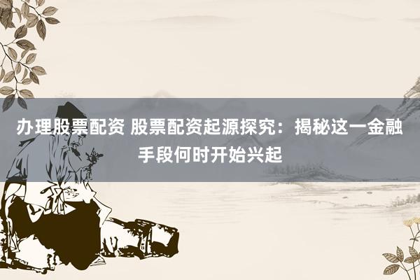 办理股票配资 股票配资起源探究：揭秘这一金融手段何时开始兴起