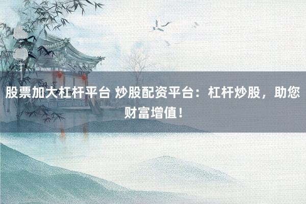 股票加大杠杆平台 炒股配资平台：杠杆炒股，助您财富增值！