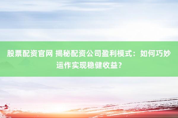 股票配资官网 揭秘配资公司盈利模式：如何巧妙运作实现稳健收益？