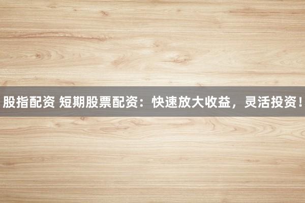 股指配资 短期股票配资：快速放大收益，灵活投资！
