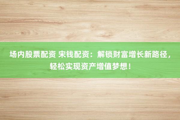 场内股票配资 宋钱配资：解锁财富增长新路径，轻松实现资产增值梦想！