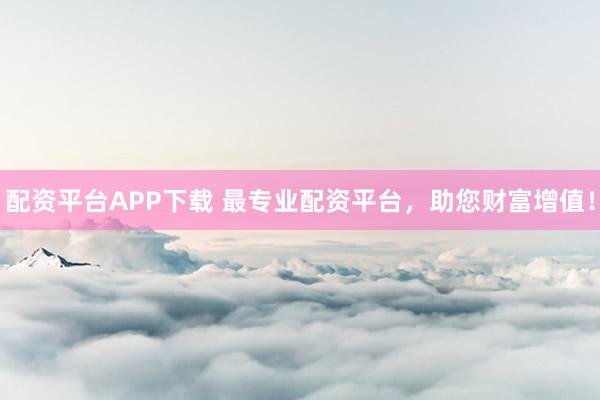 配资平台APP下载 最专业配资平台，助您财富增值！