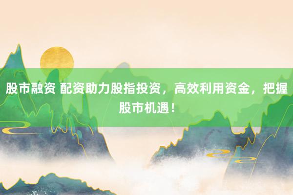 股市融资 配资助力股指投资，高效利用资金，把握股市机遇！