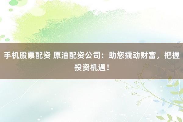 手机股票配资 原油配资公司：助您撬动财富，把握投资机遇！