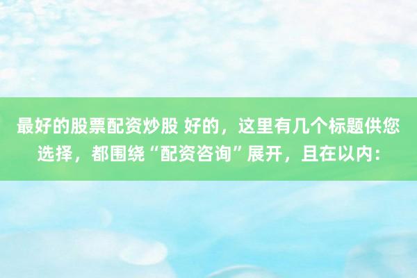 最好的股票配资炒股 好的，这里有几个标题供您选择，都围绕“配资咨询”展开，且在以内：