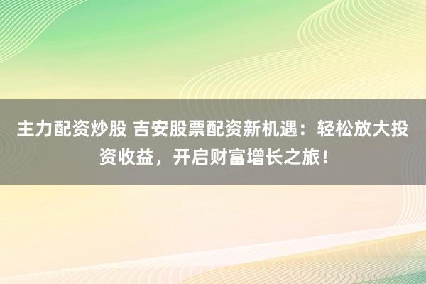 主力配资炒股 吉安股票配资新机遇：轻松放大投资收益，开启财富增长之旅！