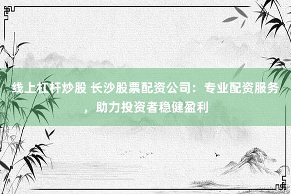 线上杠杆炒股 长沙股票配资公司：专业配资服务，助力投资者稳健盈利