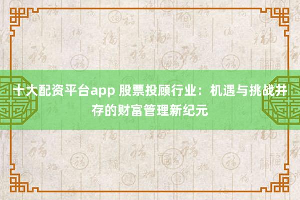 十大配资平台app 股票投顾行业：机遇与挑战并存的财富管理新纪元