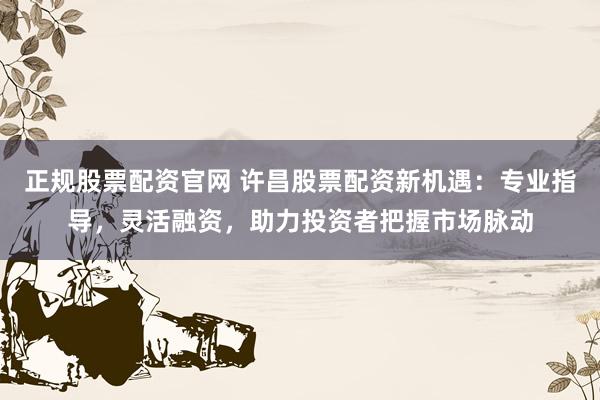 正规股票配资官网 许昌股票配资新机遇：专业指导，灵活融资，助力投资者把握市场脉动