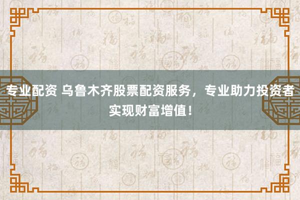 专业配资 乌鲁木齐股票配资服务，专业助力投资者实现财富增值！