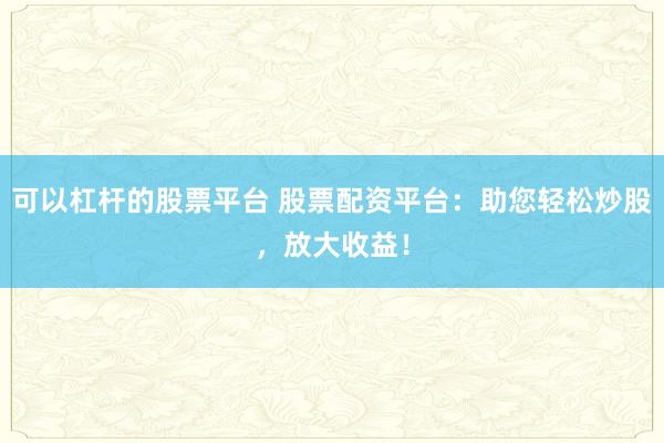 可以杠杆的股票平台 股票配资平台：助您轻松炒股，放大收益！