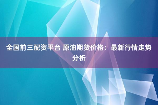 全国前三配资平台 原油期货价格：最新行情走势分析