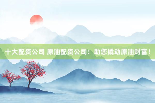 十大配资公司 原油配资公司：助您撬动原油财富！