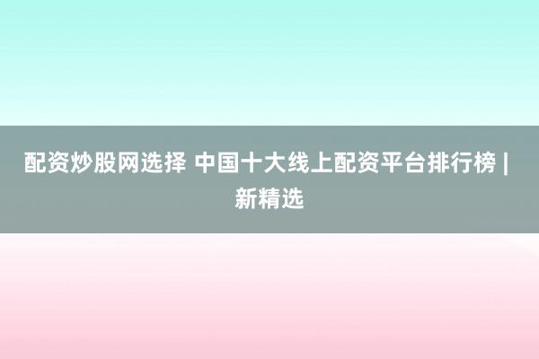 配资炒股网选择 中国十大线上配资平台排行榜 | 新精选