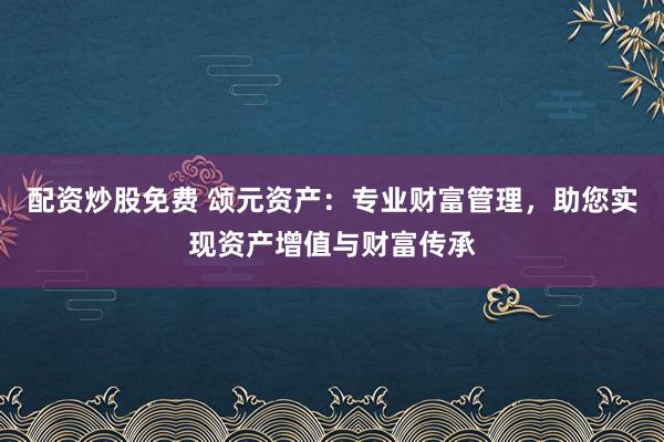 配资炒股免费 颂元资产：专业财富管理，助您实现资产增值与财富传承