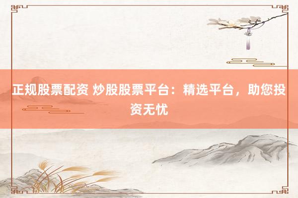 正规股票配资 炒股股票平台：精选平台，助您投资无忧