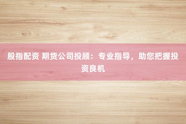 股指配资 期货公司投顾：专业指导，助您把握投资良机