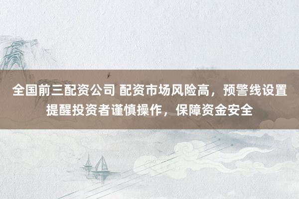 全国前三配资公司 配资市场风险高，预警线设置提醒投资者谨慎操作，保障资金安全