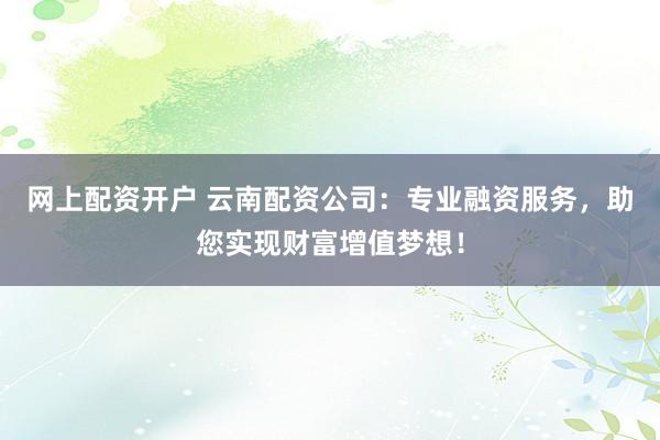 网上配资开户 云南配资公司：专业融资服务，助您实现财富增值梦想！