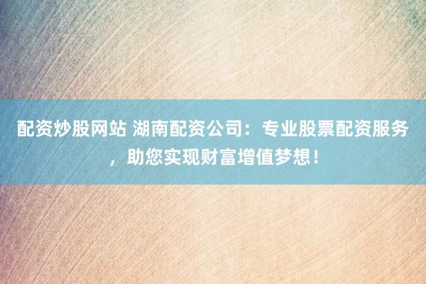 配资炒股网站 湖南配资公司：专业股票配资服务，助您实现财富增值梦想！