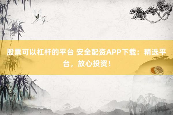 股票可以杠杆的平台 安全配资APP下载：精选平台，放心投资！