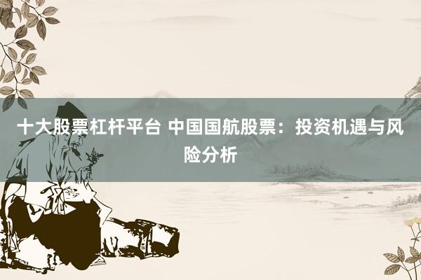 十大股票杠杆平台 中国国航股票：投资机遇与风险分析