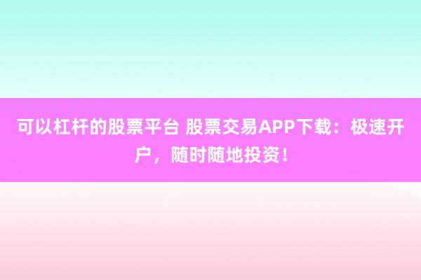 可以杠杆的股票平台 股票交易APP下载：极速开户，随时随地投资！